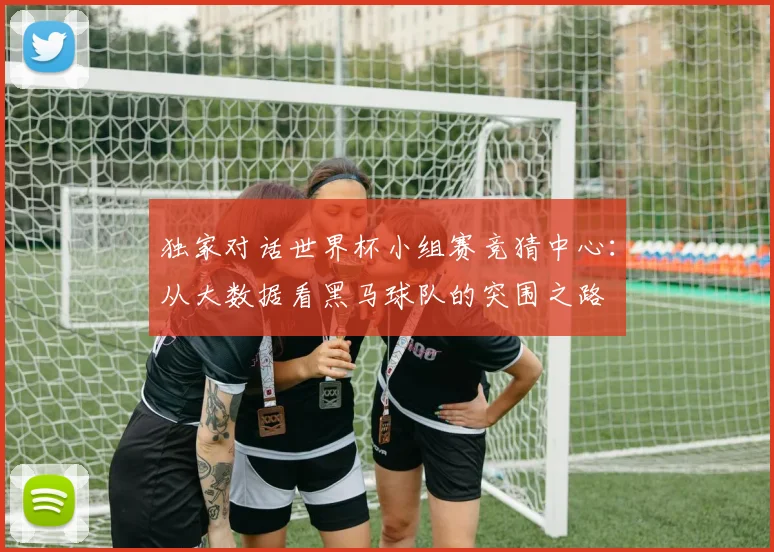 独家对话世界杯小组赛竞猜中心：从大数据看黑马球队的突围之路