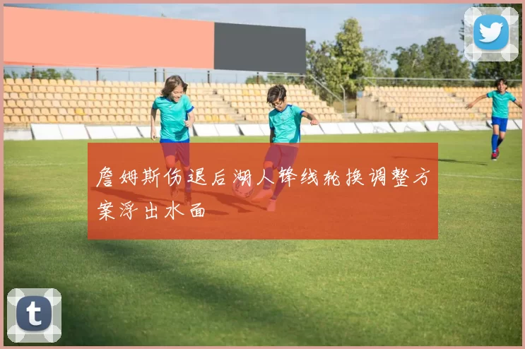 詹姆斯伤退后湖人锋线轮换调整方案浮出水面