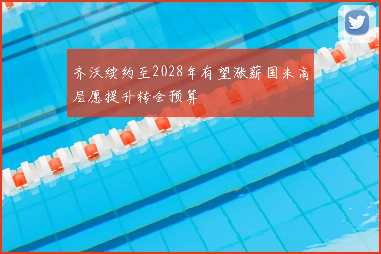 齐沃续约至2028年有望涨薪国米高层愿提升转会预算