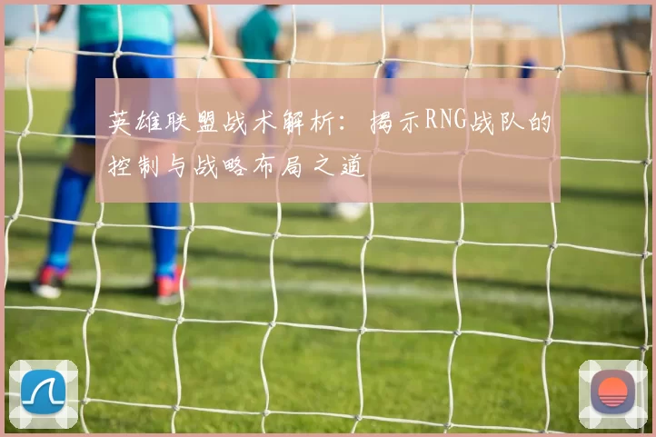 英雄联盟战术解析：揭示RNG战队的控制与战略布局之道