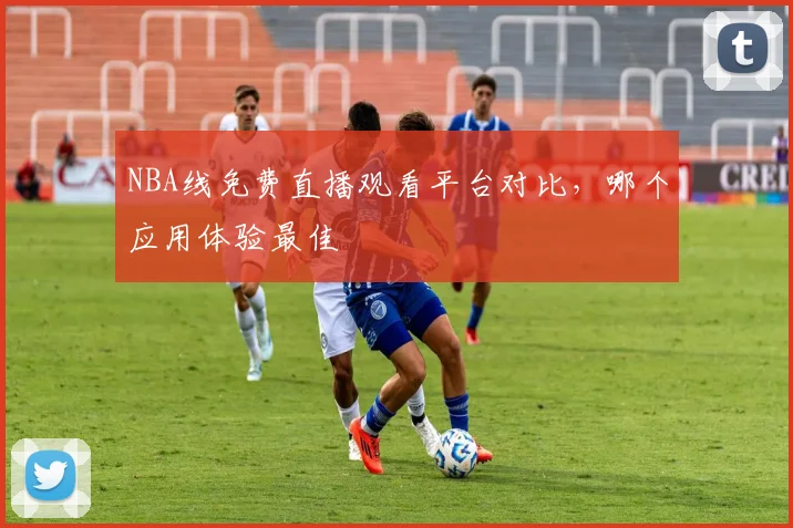 NBA线免费直播观看平台对比，哪个应用体验最佳