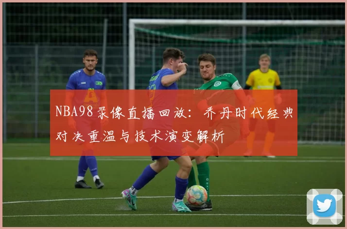 NBA98录像直播回放：乔丹时代经典对决重温与技术演变解析