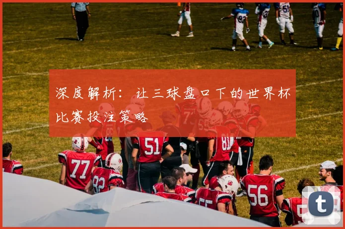 深度解析：让三球盘口下的世界杯比赛投注策略