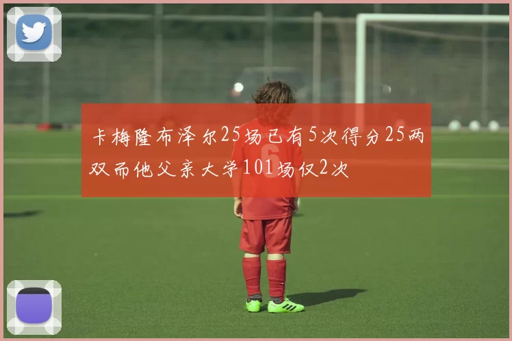 卡梅隆布泽尔25场已有5次得分25两双而他父亲大学101场仅2次