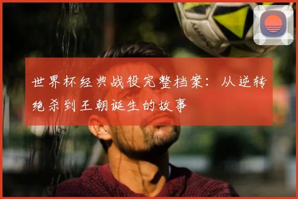 世界杯经典战役完整档案：从逆转绝杀到王朝诞生的故事