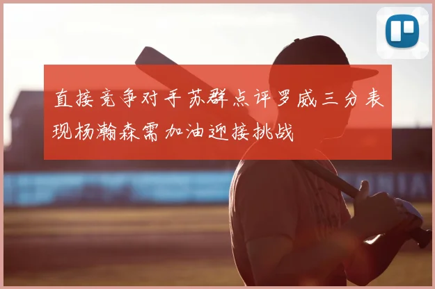 直接竞争对手苏群点评罗威三分表现杨瀚森需加油迎接挑战