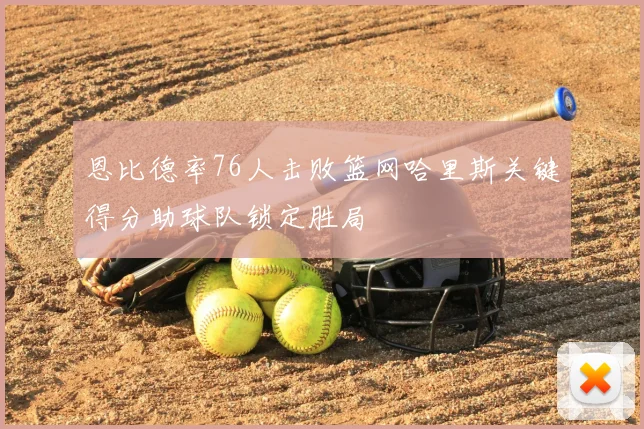 恩比德率76人击败篮网哈里斯关键得分助球队锁定胜局