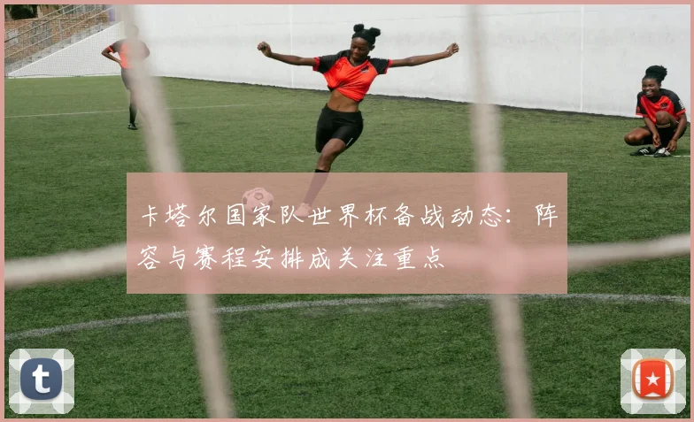 卡塔尔国家队世界杯备战动态：阵容与赛程安排成关注重点