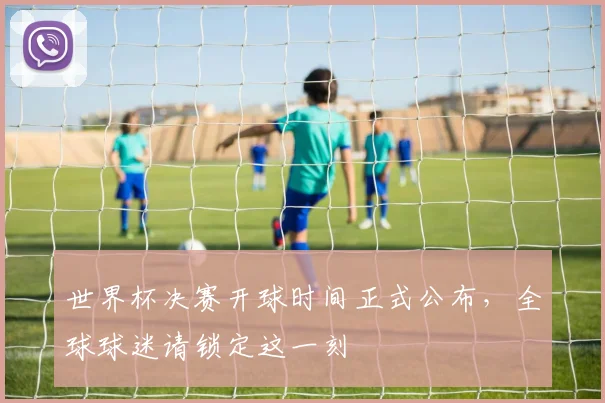 世界杯决赛开球时间正式公布，全球球迷请锁定这一刻