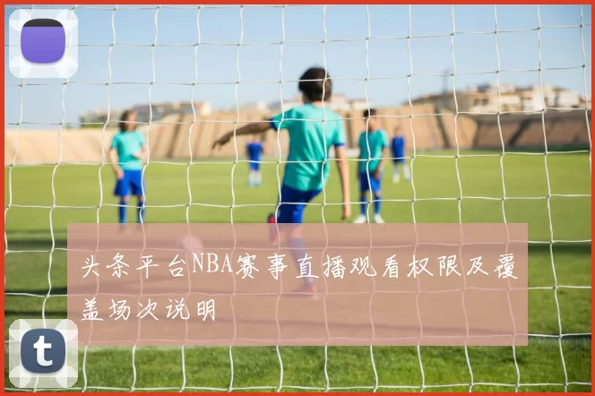 头条平台NBA赛事直播观看权限及覆盖场次说明