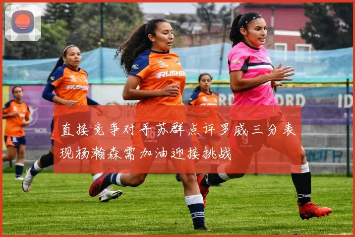 直接竞争对手苏群点评罗威三分表现杨瀚森需加油迎接挑战