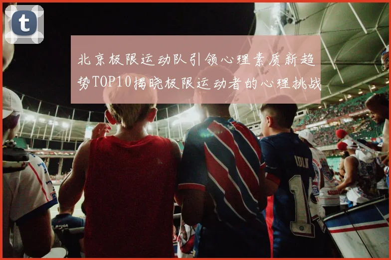 北京极限运动队引领心理素质新趋势TOP10揭晓极限运动者的心理挑战与成长