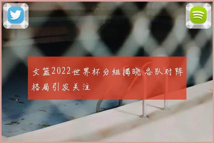 女篮2022世界杯分组揭晓 各队对阵格局引发关注