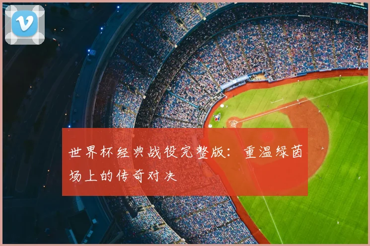 世界杯经典战役完整版:重温绿茵场上的传奇对决