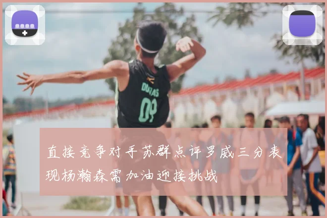 直接竞争对手苏群点评罗威三分表现杨瀚森需加油迎接挑战