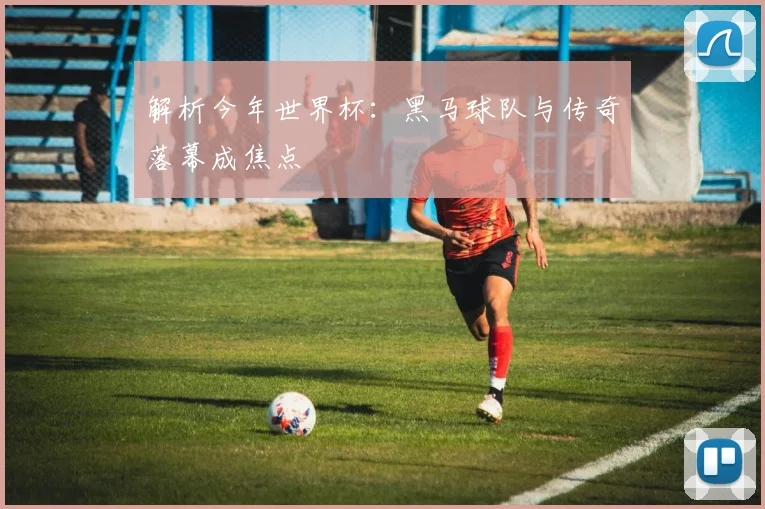 解析今年世界杯:黑马球队与传奇落幕成焦点