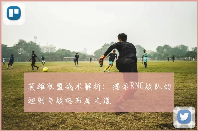 英雄联盟战术解析：揭示RNG战队的控制与战略布局之道