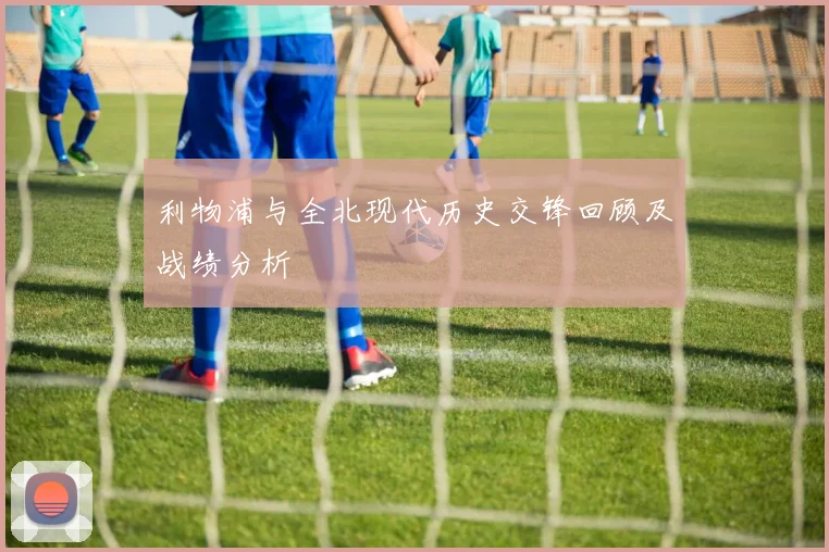 利物浦与全北现代历史交锋回顾及战绩分析