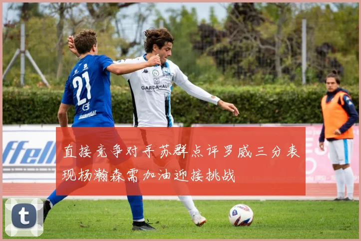 直接竞争对手苏群点评罗威三分表现杨瀚森需加油迎接挑战
