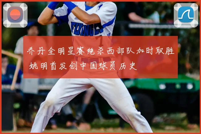 乔丹全明星赛绝杀西部队加时取胜 姚明首发创中国球员历史