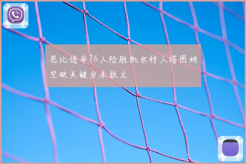 恩比德率76人险胜凯尔特人塔图姆空砍关键分未救主