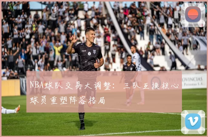NBA球队交易大调整：三队互换核心球员重塑阵容格局