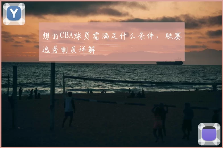 想打CBA球员需满足什么条件，联赛选秀制度详解