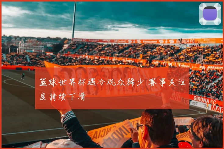 篮球世界杯遇冷观众稀少 赛事关注度持续下滑