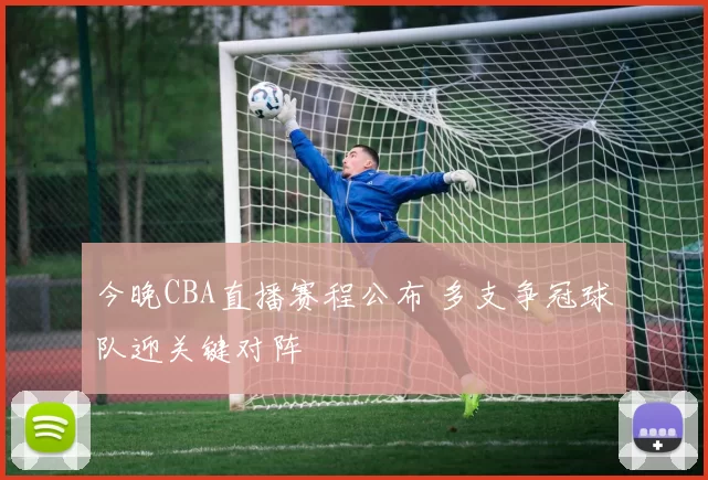 今晚CBA直播赛程公布 多支争冠球队迎关键对阵