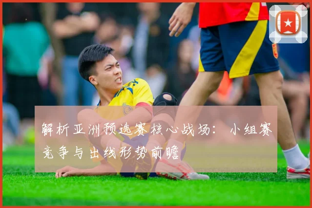 解析亚洲预选赛核心战场：小组赛竞争与出线形势前瞻