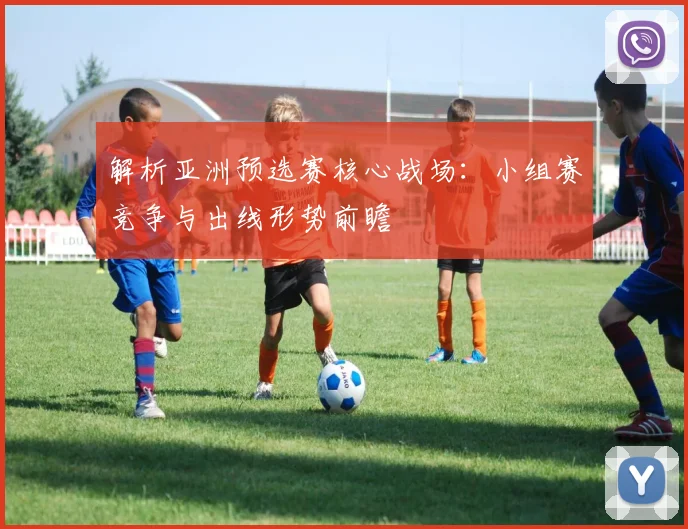 解析亚洲预选赛核心战场：小组赛竞争与出线形势前瞻