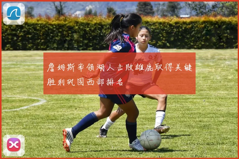 詹姆斯率领湖人击败雄鹿取得关键胜利巩固西部排名