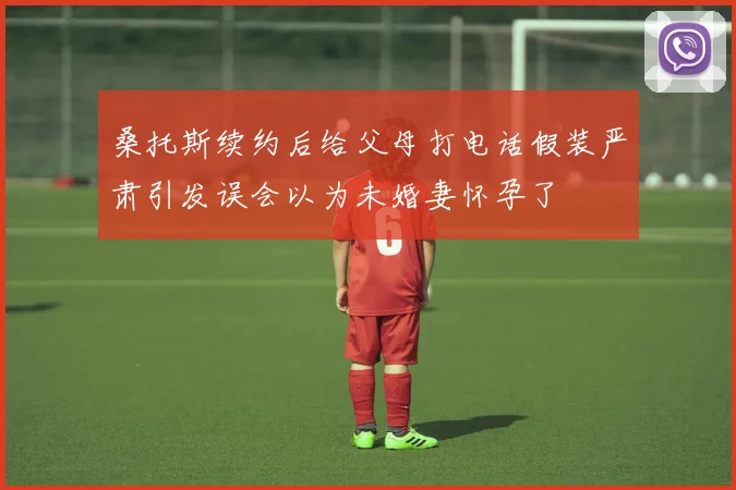 桑托斯续约后给父母打电话假装严肃引发误会以为未婚妻怀孕了