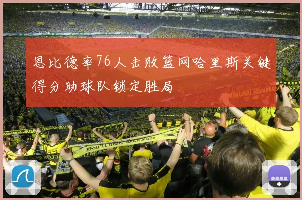 恩比德率76人击败篮网哈里斯关键得分助球队锁定胜局