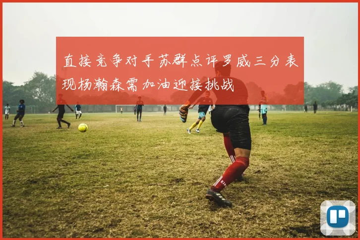 直接竞争对手苏群点评罗威三分表现杨瀚森需加油迎接挑战