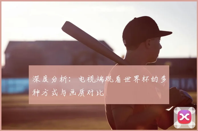 深度分析：电视端观看世界杯的多种方式与画质对比