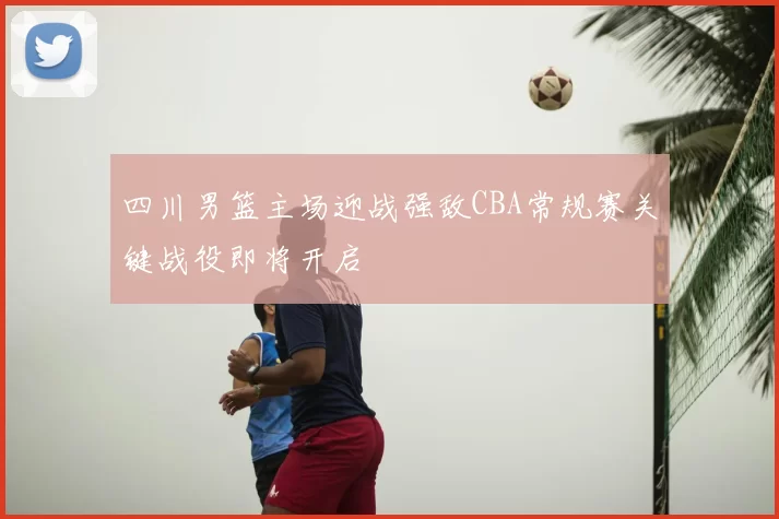 四川男篮主场迎战强敌CBA常规赛关键战役即将开启