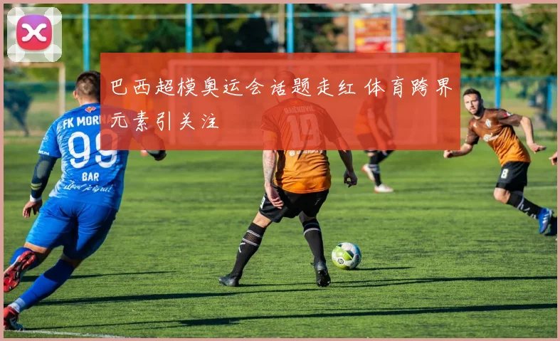 巴西超模奥运会话题走红 体育跨界元素引关注