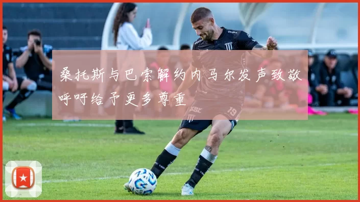 桑托斯与巴索解约内马尔发声致敬呼吁给予更多尊重