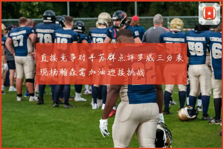 直接竞争对手苏群点评罗威三分表现杨瀚森需加油迎接挑战