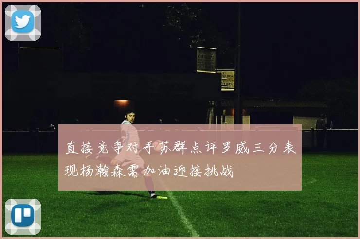直接竞争对手苏群点评罗威三分表现杨瀚森需加油迎接挑战