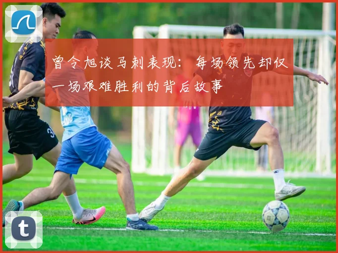 曾令旭谈马刺表现:每场领先却仅一场艰难胜利的背后故事
