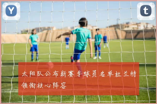 太阳队公布新赛季球员名单杜兰特领衔核心阵容