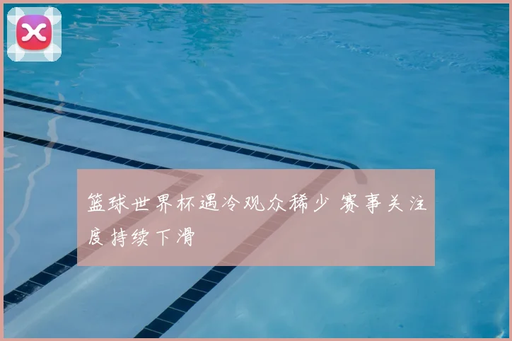 篮球世界杯遇冷观众稀少 赛事关注度持续下滑