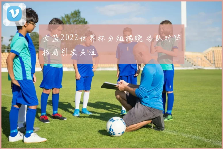 女篮2022世界杯分组揭晓 各队对阵格局引发关注
