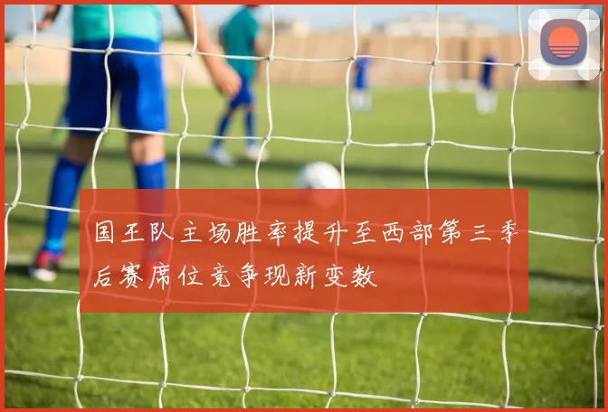 国王队主场胜率提升至西部第三季后赛席位竞争现新变数