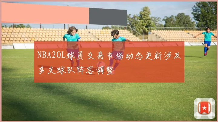 NBA2OL球员交易市场动态更新涉及多支球队阵容调整