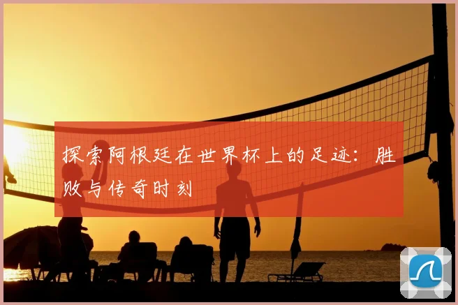 探索阿根廷在世界杯上的足迹：胜败与传奇时刻