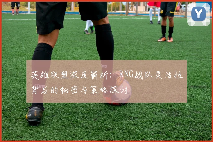 英雄联盟深度解析：RNG战队灵活性背后的秘密与策略探讨