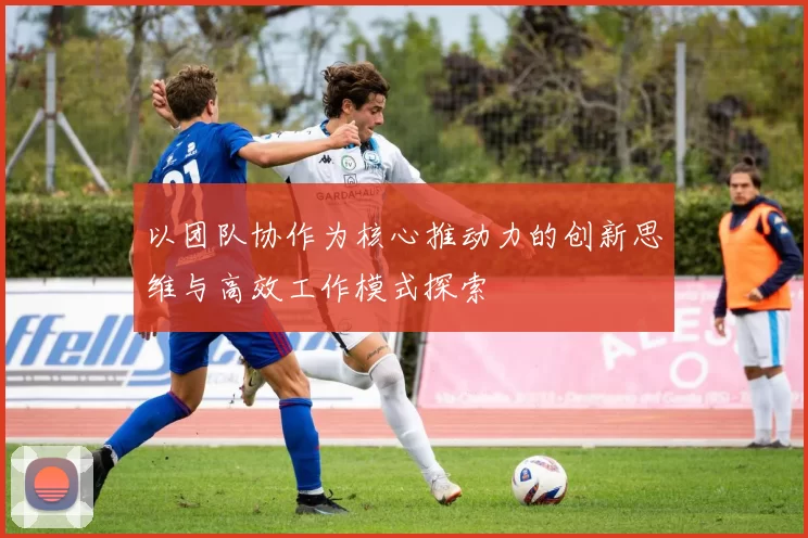 以团队协作为核心推动力的创新思维与高效工作模式探索